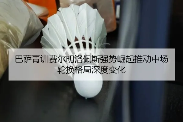 巴萨青训费尔明洛佩斯强势崛起推动中场轮换格局深度变化