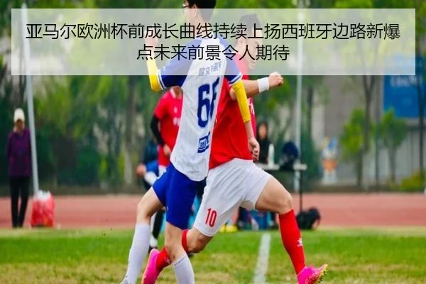 亚马尔欧洲杯前成长曲线持续上扬西班牙边路新爆点未来前景令人期待