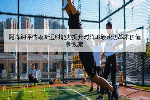 阿森纳评估赖斯远射能力提升对阵地破密防战术价值新观察