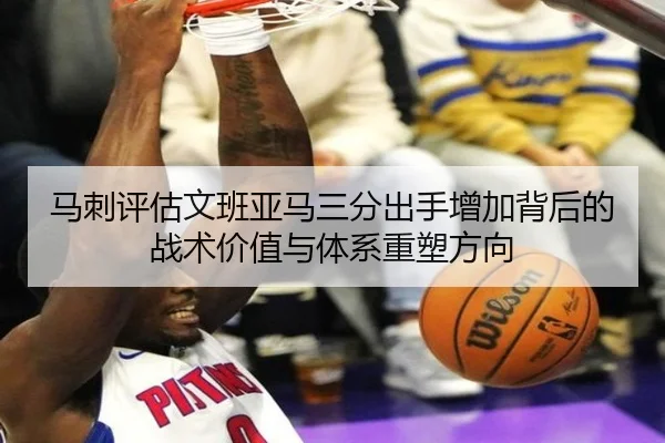 马刺评估文班亚马三分出手增加背后的战术价值与体系重塑方向