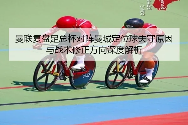 曼联复盘足总杯对阵曼城定位球失守原因与战术修正方向深度解析