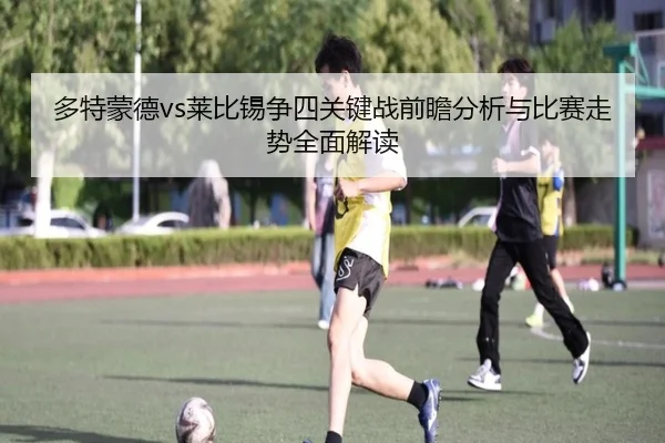多特蒙德vs莱比锡争四关键战前瞻分析与比赛走势全面解读
