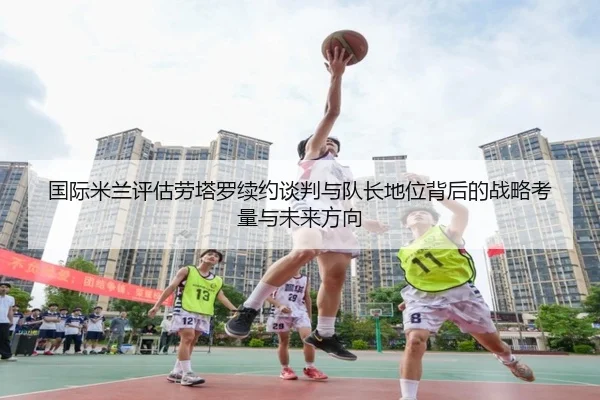 国际米兰评估劳塔罗续约谈判与队长地位背后的战略考量与未来方向