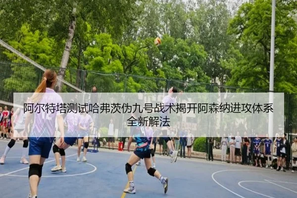阿尔特塔测试哈弗茨伪九号战术揭开阿森纳进攻体系全新解法